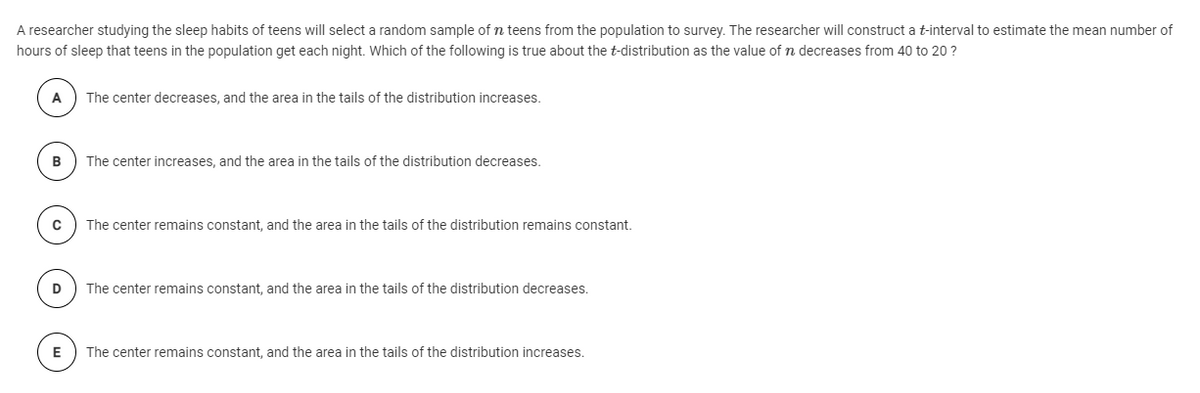 A researcher studying the sleep habits of teens will select a random sample of n teens from the population to survey. The researcher will construct a t-interval to estimate the mean number of
hours of sleep that teens in the population get each night. Which of the following is true about the t-distribution as the value of n decreases from 40 to 20 ?
The center decreases, and the area in the tails of the distribution increases.
B
The center increases, and the area in the tails of the distribution decreases.
The center remains constant, and the area in the tails of the distribution remains constant.
The center remains constant, and the area in the tails of the distribution decreases.
E
The center remains constant, and the area in the tails of the distribution increases.
