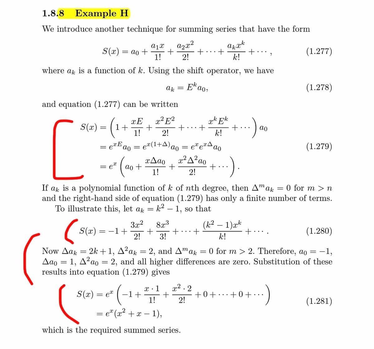 1.8.8
Example H
We introduce another technique for summing series that have the form
a1x
S(x) = ao +
1!
azx²
+
2!
arak
+ ,
k!
(1.277)
where ak is a function of k. Using the shift operator, we have
ak
E*a
(1.278)
and equation (1.277) can be written
x² E?
+
2!
ak Ek
S(x) =
1+
1!
ao
k!
= e#(1+A)ao
(1.279)
x2 A? ao
+
:)
xAao
ao +
1!
2!
If ak is a polynomial function of k of nth degree, then A"ar
and the right-hand side of equation (1.279) has only a finite number of terms.
To illustrate this, let a
0 for m > n
k? – 1, so that
3x2
8x3
+
2!
(k2.
1)æk
S(x) =
= -1+
(1.280)
3!
k!
Now Aa = 2k+1, A²ak = 2, and Amar
Aao = 1, A²ao = 2, and all higher differences are zero. Substitution of these
results into equation (1.279) gives
O for m > 2. Therefore, ao =
-1,
x:1
x2 . 2
S(x) =
-1+
1!
+0+..+0+
2!
et
•.
(1.281)
= e" (x2 + x – 1),
which is the required summed series.
