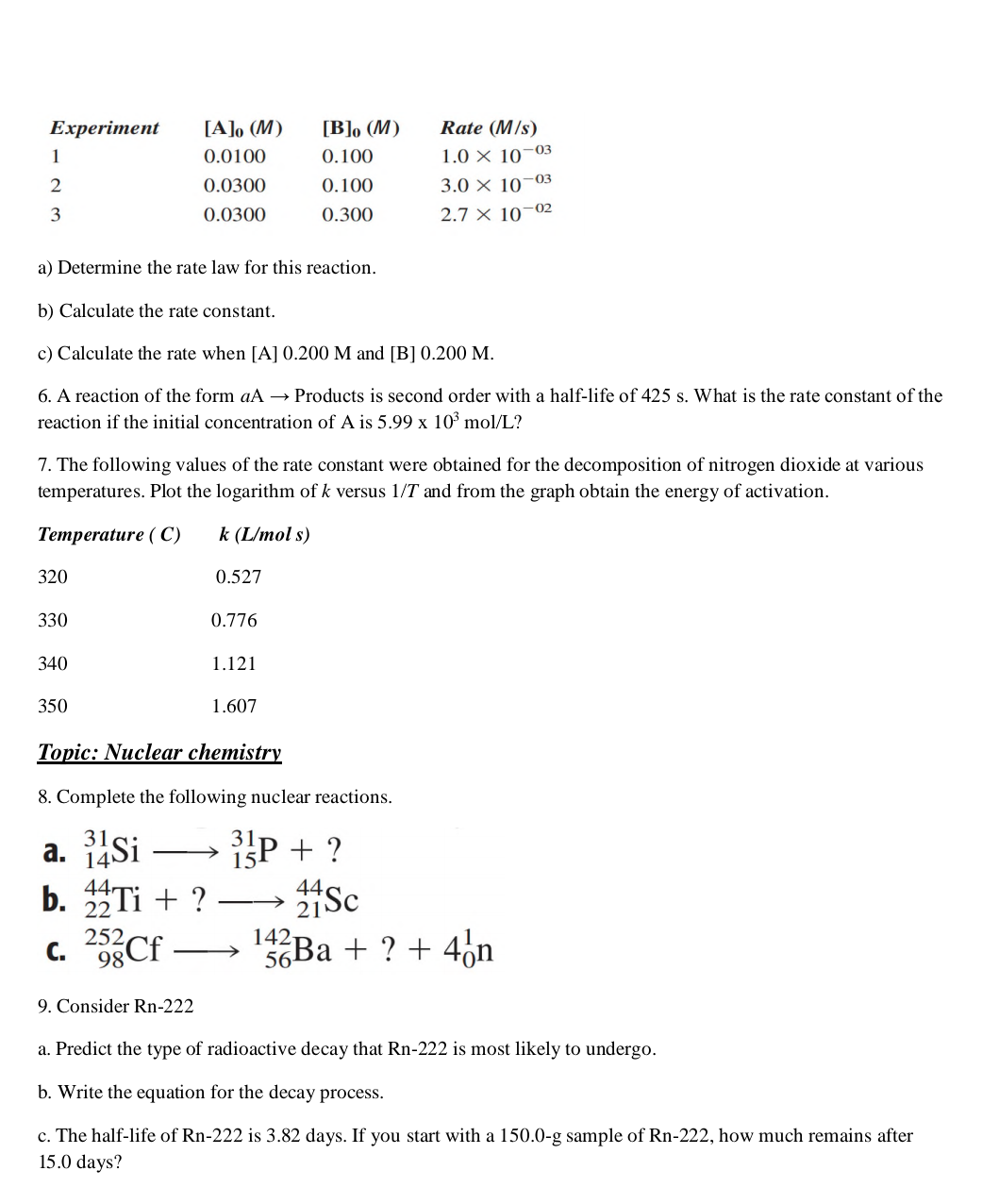 Еxperiment
[A]o (M)
[B], (M)
Rate (M/s)
1
0.0100
0.100
1.0 X 10-03
0.0300
0.100
3.0 × 10–03
0.0300
0.300
2.7 × 10–02
a) Determine the rate law for this reaction.
b) Calculate the rate constant.
c) Calculate the rate when [A] 0.200 M and [B] 0.200 M.
6. A reaction of the form aA → Products is second order with a half-life of 425 s. What is the rate constant of the
reaction if the initial concentration of A is 5.99 x 10° mol/L?
7. The following values of the rate constant were obtained for the decomposition of nitrogen dioxide at various
temperatures. Plot the logarithm of k versus 1/T and from the graph obtain the energy of activation.
Тетрerature ( C)
k (L/mol s)
320
0.527
330
0.776
340
1.121
350
1.607
Topic: Nuclear chemistry
8. Complete the following nuclear reactions.
a. Si
b. STi + ?
ISP + ?
>
44
22
44
--
21
142-
56
252,
C. 98CF
Ba + ? + 4on
>
9. Consider Rn-222
a. Predict the type of radioactive decay that Rn-222 is most likely to undergo.
b. Write the equation for the decay process.
c. The half-life of Rn-222 is 3.82 days. If you start with a 150.0-g sample of Rn-222, how much remains after
15.0 days?
