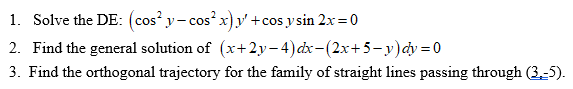 1. Solve the DE: (cos y- cos x)y' + cos y sin 2x=0
2. Find the general solution of (x+2y- 4)dx-(2x+5-y)dy = 0
3. Find the orthogonal trajectory for the family of straight lines passing through (3,-5).
