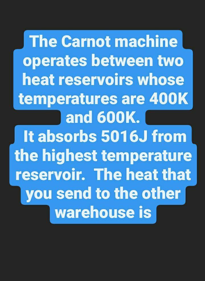 The Carnot machine
operates between two
heat reservoirs whose
temperatures are 400K
and 600K.
It absorbs 5016J from
the highest temperature
reservoir. The heat that
you send to the other
warehouse is
