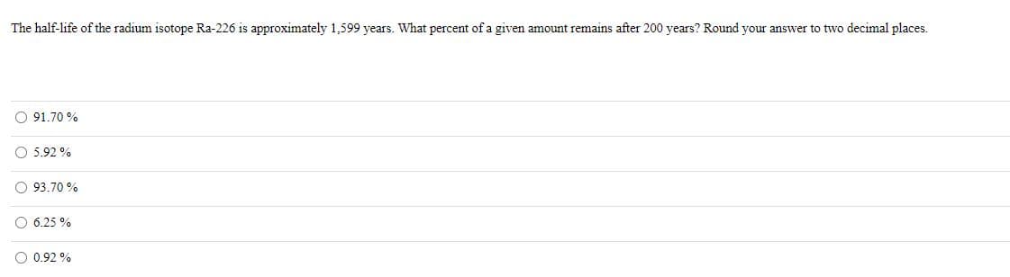 The half-life of the radium isotope Ra-226 is approximately 1,599 years. What percent of a given amount remains after 200 years? Round your answer to two decimal places.
O 91,70 %
O 5.92 %
O 93.70 %
O 6.25 %
O 0.92 %
