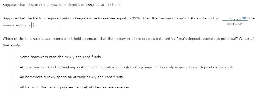 Suppose that Rina makes a new cash deposit of $85,000 at her bank.
Suppose that the bank is required only to keep new cash reserves equal to 25%. Then the maximum amount Rina's deposit will
money supply is $
increase the
decrease
Which of the following assumptions must hold to ensure that the money creation process initiated by Rina's deposit reaches its potential? Check all
that apply.
Some borrowers cash the newly acquired funds.
At least one bank in the banking system is conservative enough to keep some of its newly acquired cash deposits in its vault.
All borrowers quickly spend all of their newly acquired funds.
All banks in the banking system lend all of their excess reserves.