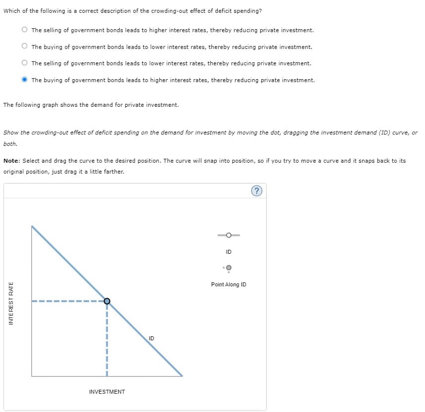 Which of the following is a correct description of the crowding-out effect of deficit spending?
The selling of government bonds leads to higher interest rates, thereby reducing private investment.
The buying of government bonds leads to lower interest rates, thereby reducing private investment.
The selling of government bonds leads to lower interest rates, thereby reducing private investment.
The buying of government bonds leads to higher interest rates, thereby reducing private investment.
The following graph shows the demand for private investment.
Show the crowding-out effect of deficit spending on the demand for investment by moving the dot, dragging the investment demand (ID) curve, or
both.
Note: Select and drag the curve to the desired position. The curve will snap into position, so if you try to move a curve and it snaps back to its
original position, just drag it a little farther.
INTEREST RATE
INVESTMENT
ID
ID
Point Along ID
?