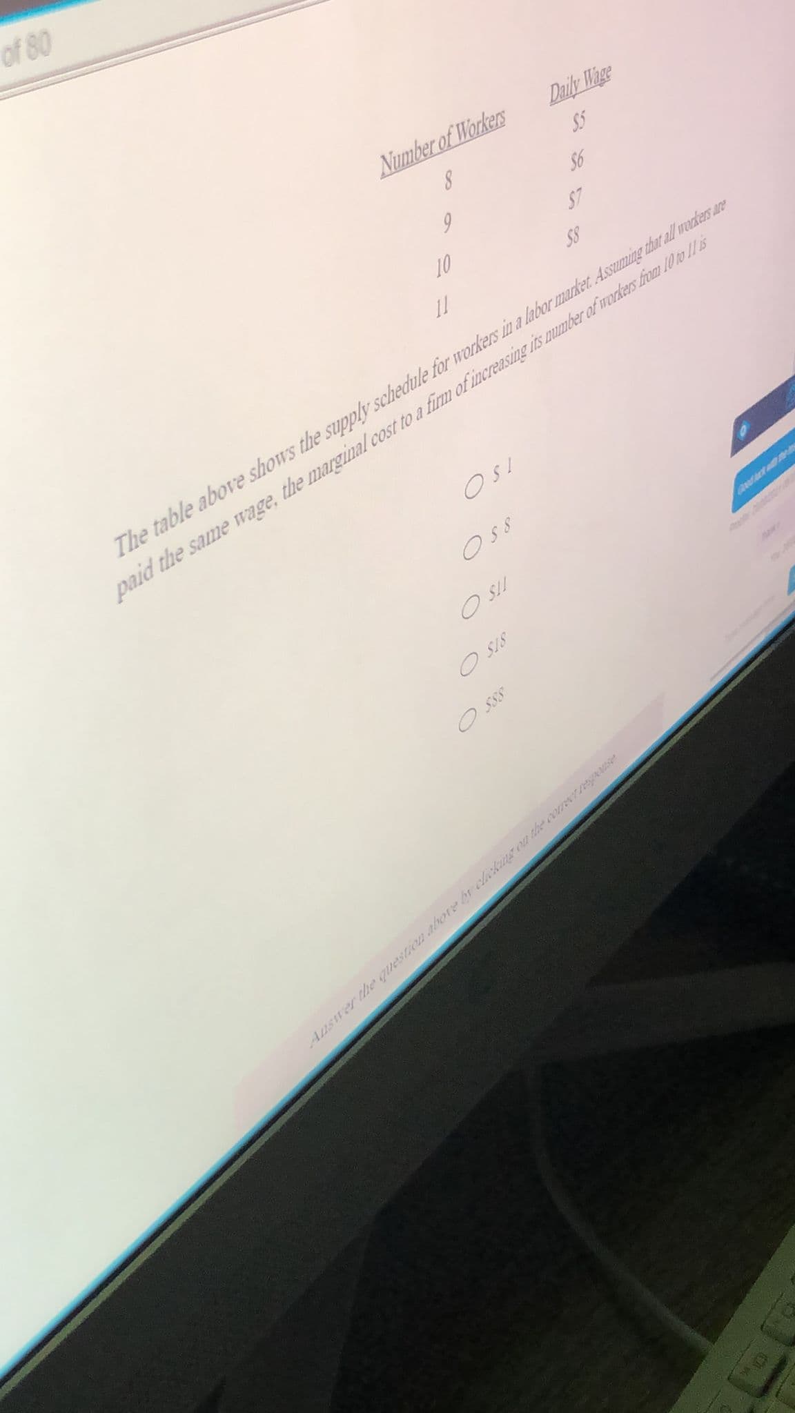 of 80
Number of Workers
Daily Wage
$5
$6
10
$7
S8
The table above shows the supply schedule for workers in a labor market. Assuming that all werkers are
paid the same wage, the marginal cost to a firm of increasing is number of rodkers from 10 to 1/ is
OsS
O SII
O SIS
Auswer the question abore br clckmg on th comeer respoae
