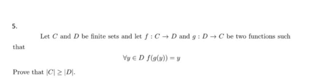 5.
Let C and D be finite sets and let f: C D and g : D C be two functions such
that
Vy e D f(g(y)) = y
Prove that C| > \D|.
