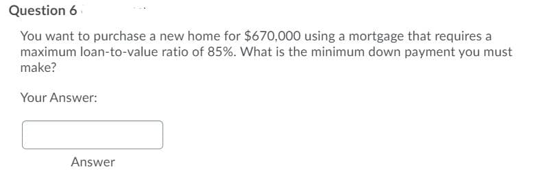 Question 6
You want to purchase a new home for $670,000 using a mortgage that requires a
maximum loan-to-value ratio of 85%. What is the minimum down payment you must
make?
Your Answer:
Answer
