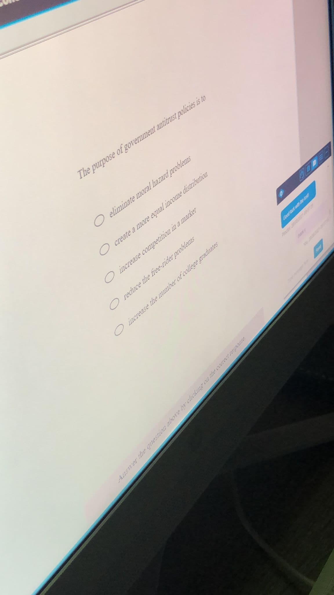 The purpose of government antitrust policies is to
O eliminate moral hazard problems
create a more equal income distribution
increase competition in a market
O reduce the free-rider problems
Oincrease the number of college graduates
Goad ct ad r o
naky
Petor 2
Answer he questiOD above br clicking on the correctrespouse
