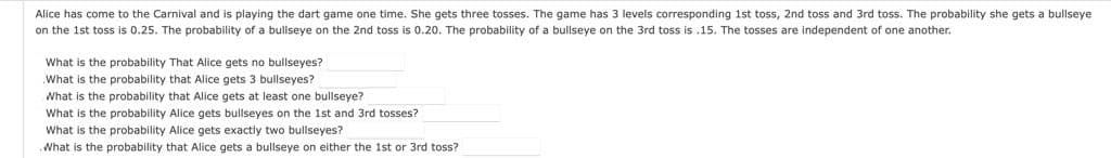 Alice has come to the Carnival and is playing the dart game one time. She gets three tosses. The game has 3 levels corresponding 1st toss, 2nd toss and 3rd toss. The probability she gets a bullseye
on the 1st toss is 0.25. The probability of a bullseye on the 2nd toss is 0.20. The probability of a bullseye on the 3rd toss is .15. The tosses are independent of one another.
What is the probability That Alice gets no bullseyes?
What is the probability that Alice gets 3 bullseyes?
What is the probability that Alice gets at least one bullseye?
What is the probability Alice gets bullseyes on the 1st and 3rd tosses?
What is the probability Alice gets exactly two bullseyes?
What is the probability that Alice gets a bullseye on either the 1st or 3rd toss?
