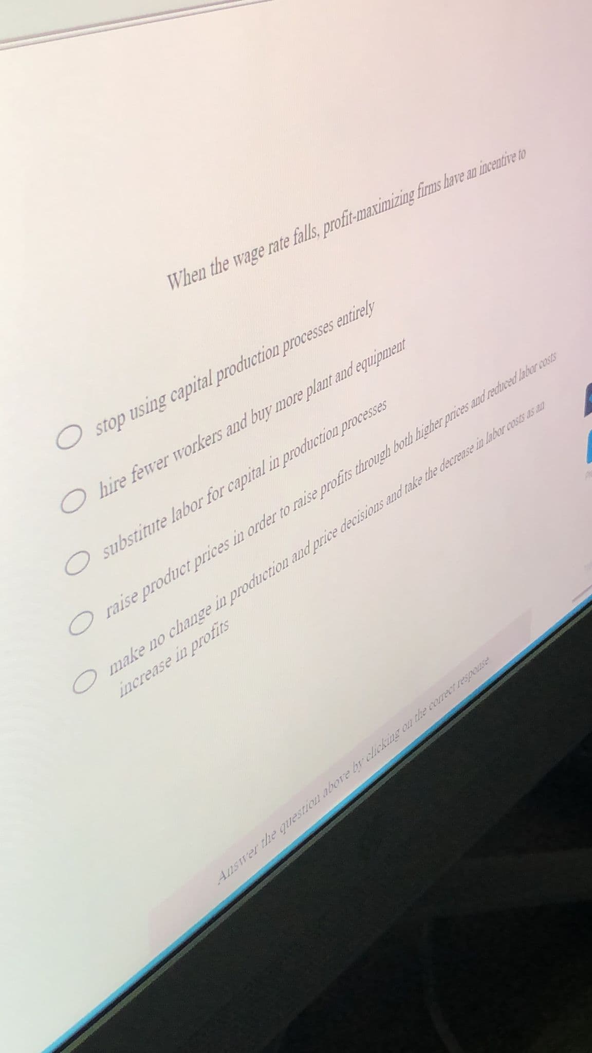 When the wage rate falls, profit-maximizing firms have an incentive to
stop using capital production processes entirely
O hire fewer workers and buy more plant and equipment
O substitute labor for capital in production processes
O raise product prices in order to raise profits through both higher prices and recuced labor costs
O make no change in production and price decisions and take the decrense in labor costs aS 2I
increase in profits
Answer the question above by clickng on the corect respouse
