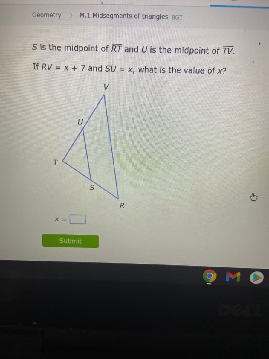 Geometry > M.1 Midsegments of triangles 8GT
S is the midpoint of RT and U is the midpoint of TV.
If RV = x + 7 and SU = x, what is the value of x?
%3D
V.
U
R
X =
Submit
MO
