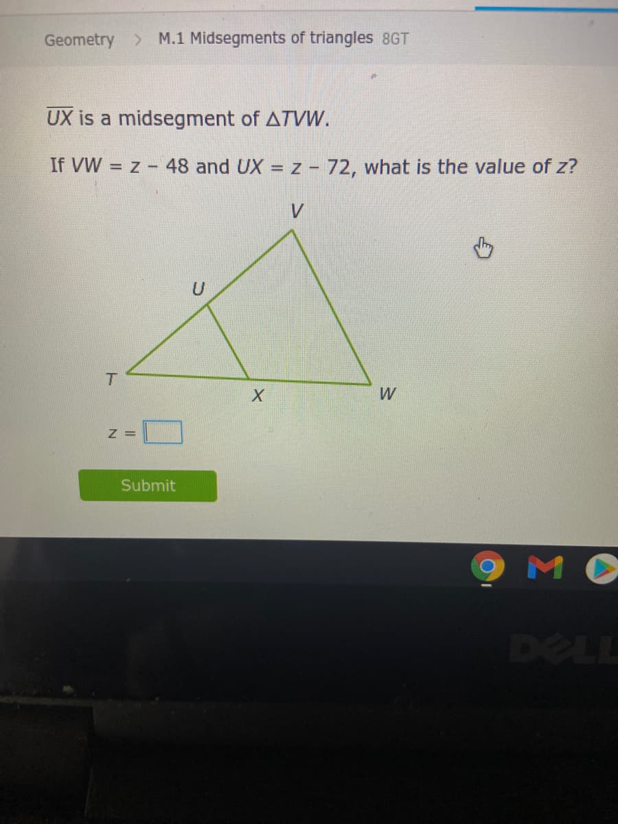 Geometry > M.1 Midsegments of triangles 8GT
UX is a midsegment of ATVW.
If VW = z -
48 and UX = z - 72, what is the value of z?
%3D
T.
Z =
Submit
M
DELL
