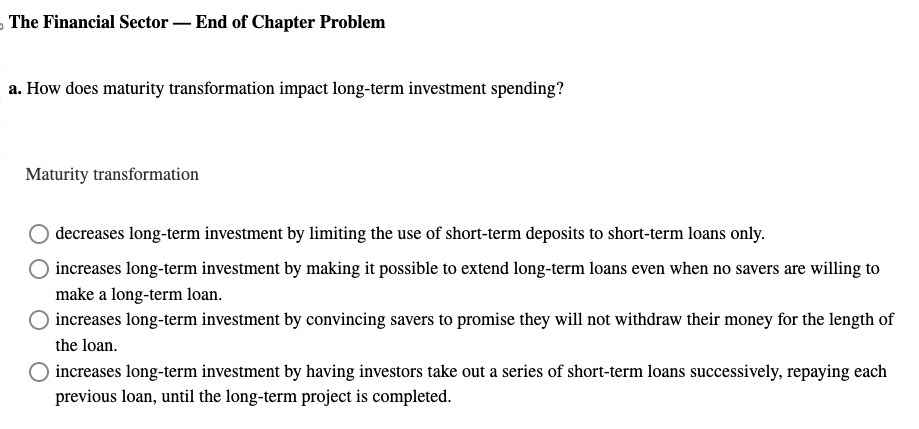 5 The Financial Sector - End of Chapter Problem
a. How does maturity transformation impact long-term investment spending?
Maturity transformation
decreases long-term investment by limiting the use of short-term deposits to short-term loans only.
increases long-term investment by making it possible to extend long-term loans even when no savers are willing to
make a long-term loan.
increases long-term investment by convincing savers to promise they will not withdraw their money for the length of
the loan.
increases long-term investment by having investors take out a series of short-term loans successively, repaying each
previous loan, until the long-term project is completed.