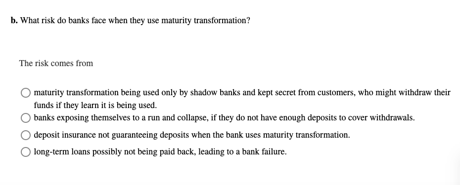 b. What risk do banks face when they use maturity transformation?
The risk comes from
maturity transformation being used only by shadow banks and kept secret from customers, who might withdraw their
funds if they learn it is being used.
banks exposing themselves to a run and collapse, if they do not have enough deposits to cover withdrawals.
deposit insurance not guaranteeing deposits when the bank uses maturity transformation.
long-term loans possibly not being paid back, leading to a bank failure.