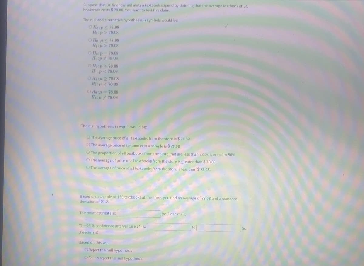 Suppose that BC financial aid alots a textbook stipend by claiming that the average textbook at BC
bookstore costs $ 78.08. You want to test this claim.
The null and alternative hypothesis in symbols would be:
O Ho:p< 78.08
H:p> 78.08
O Ho: < 78.08
H:p > 78.08
O Ho:p = 78.08
H:p 78.08
O Ho:p 2 78.08
H1:p < 78.08
O Ho:42 78.08
H:p < 78.08
O Ho: u = 78.08
H:p 78.08
The null hypothesis in words would be:
O The average price of all textbooks from the store is $ 78.08
O The average price of textbooks in a sample is $ 78.08
O The proportion of all textbooks from the store that are less than 78.08 is equal to 50%
O The average of price of all textbooks from the store is greater than $ 78.08.
O The average of price of all textbooks from the store is less than $ 78.08.
Based on a sample of 150 textbooks at the store, you find an average of 88.08 and a standard
deviation of 21.2.
The point estimate is:
(to 3 decimals)
The 95 % confidence interval (use z*) is:
to
(to
3 decimals)
Based on this we:
O Reject the null hypothesis
O Fail to reject the null hypothesis
