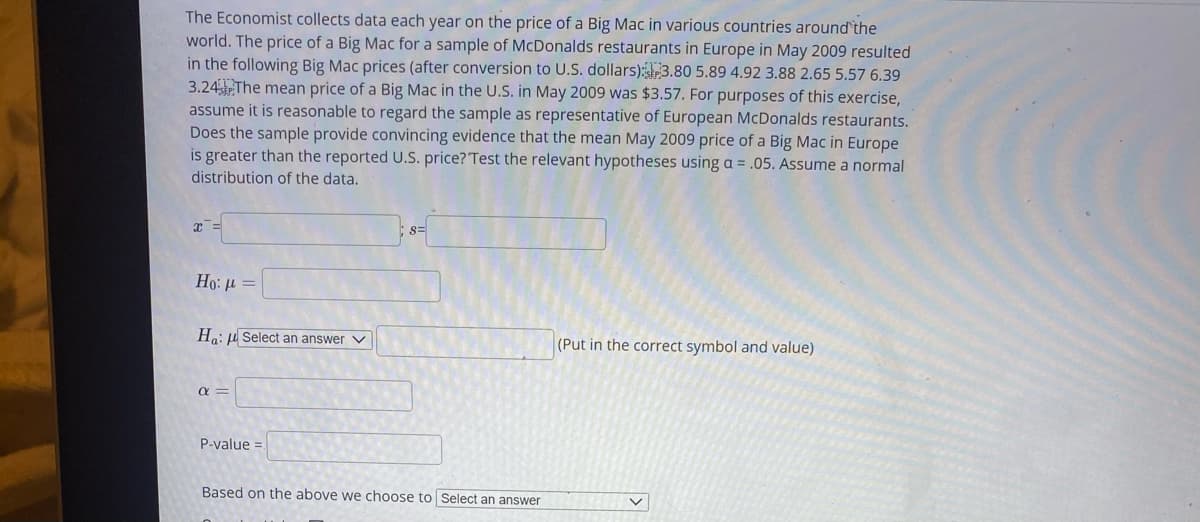 The Economist collects data each year on the price of a Big Mac in various countries around`the
world. The price of a Big Mac for a sample of McDonalds restaurants in Europe in May 2009 resulted
in the following Big Mac prices (after conversion to U.S. dollars):3.80 5.89 4.92 3.88 2.65 5.57 6.39
3.24The mean price of a Big Mac in the U.S. in May 2009 was $3.57. For purposes of this exercise,
assume it is reasonable to regard the sample as representative of European McDonalds restaurants.
Does the sample provide convincing evidence that the mean May 2009 price of a Big Mac in Europe
is greater than the reported U.S. price? Test the relevant hypotheses using a = .05. Assume a normal
distribution of the data.
Но: и
Ha: u Select an answer V
(Put in the correct symbol and value)
a =
P-value =.
Based on the above we choose to Select an answer
