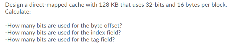 Design a direct-mapped cache with 128 KB that uses 32-bits and 16 bytes per block.
Calculate:
-How many bits are used for the byte offset?
-How many bits are used for the index field?
-How many bits are used for the tag field?
