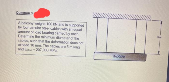 Question 3
A balcony weighs 100 kN and is supported
by four circular steel cables with an equal
amount of load bearing carriediby each.
Determine the minimum diameter of the
cables, such that the deformation does not
exceed 10 mm. The cables are 5 m long
and Esteel = 207,000 MPa.
5 m
BALCONY
