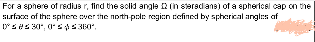 For a sphere of radius r, find the solid angle (in steradians) of a spherical cap on the
surface of the sphere over the north-pole region defined by spherical angles of
0° < 0< 30°, 0° < ø< 360°.

