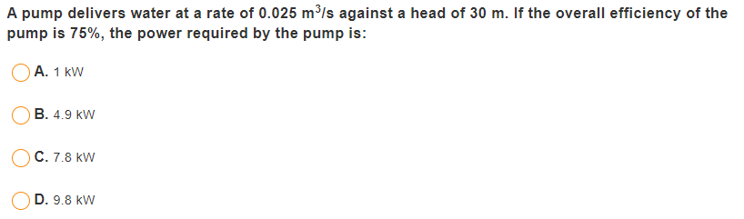 A pump delivers water at a rate of 0.025 m³/s against a head of 30 m. If the overall efficiency of the
pump is 75%, the power required by the pump is:
A. 1 kW
B. 4.9 kW
C. 7.8 kW
D. 9.8 kW
