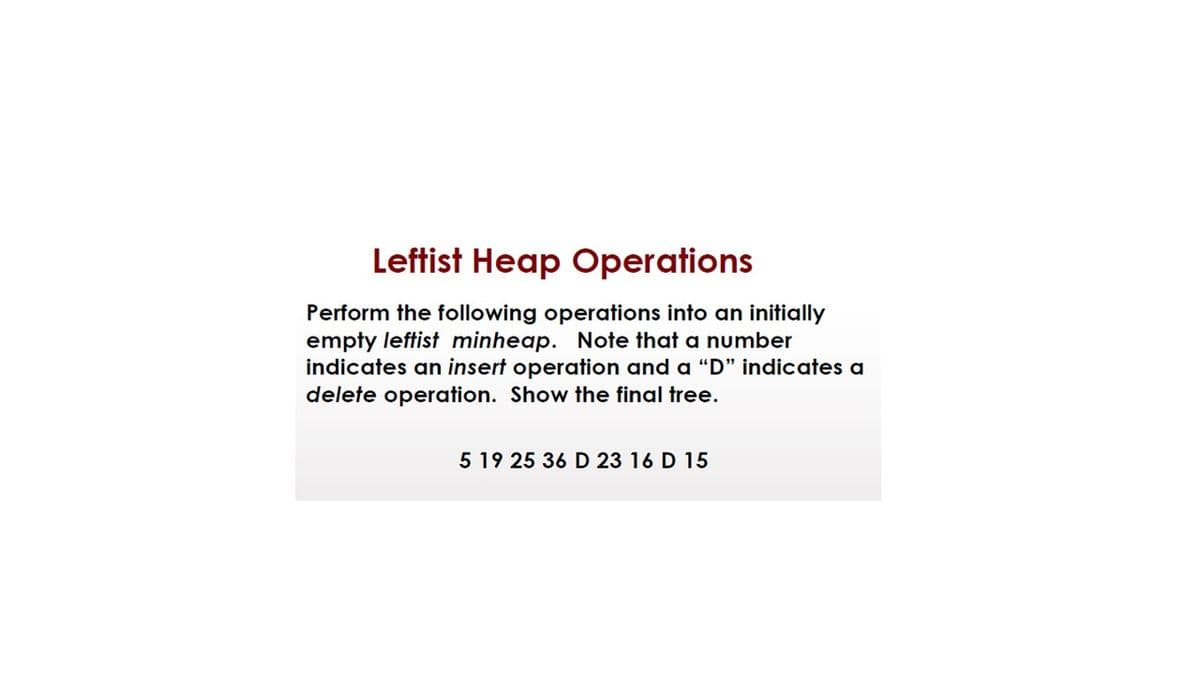 Leftist Heap Operations
Perform the following operations into an initially
empty leftist minheap. Note that a number
indicates an insert operation and a "D" indicates a
delete operation. Show the final tree.
5 19 25 36 D 23 16 D 15
