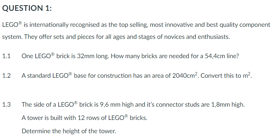 QUESTION 1:
LEGO® is internationally recognised as the top selling, most innovative and best quality component
system. They offer sets and pieces for all ages and stages of novices and enthusiasts.
1.1
1.2
1.3
One LEGO® brick is 32mm long. How many bricks are needed for a 54,4cm line?
A standard LEGO® base for construction has an area of 2040cm². Convert this to m².
The side of a LEGO® brick is 9,6 mm high and it's connector studs are 1,8mm high.
A tower is built with 12 rows of LEGO® bricks.
Determine the height of the tower.