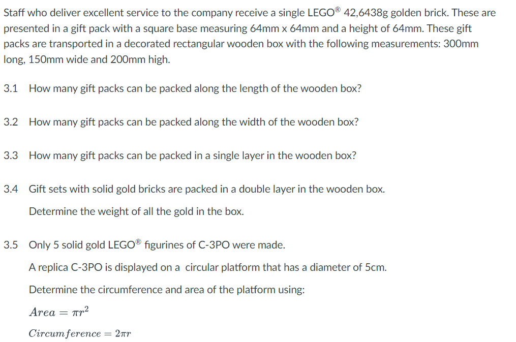 Staff who deliver excellent service to the company receive a single LEGO® 42,6438g golden brick. These are
presented in a gift pack with a square base measuring 64mm x 64mm and a height of 64mm. These gift
packs are transported in a decorated rectangular wooden box with the following measurements: 300mm
long, 150mm wide and 200mm high.
3.1 How many gift packs can be packed along the length of the wooden box?
3.2 How many gift packs can be packed along the width of the wooden box?
3.3 How many gift packs can be packed in a single layer in the wooden box?
3.4 Gift sets with solid gold bricks are packed in a double layer in the wooden box.
Determine the weight of all the gold in the box.
3.5 Only 5 solid gold LEGO® figurines of C-3PO were made.
A replica C-3PO is displayed on a circular platform that has a diameter of 5cm.
Determine the circumference and area of the platform using:
Area
Пр2
=
Circumference = 2πr