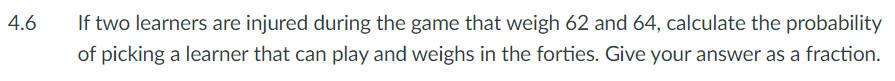 4.6
If two learners are injured during the game that weigh 62 and 64, calculate the probability
of picking a learner that can play and weighs in the forties. Give your answer as a fraction.