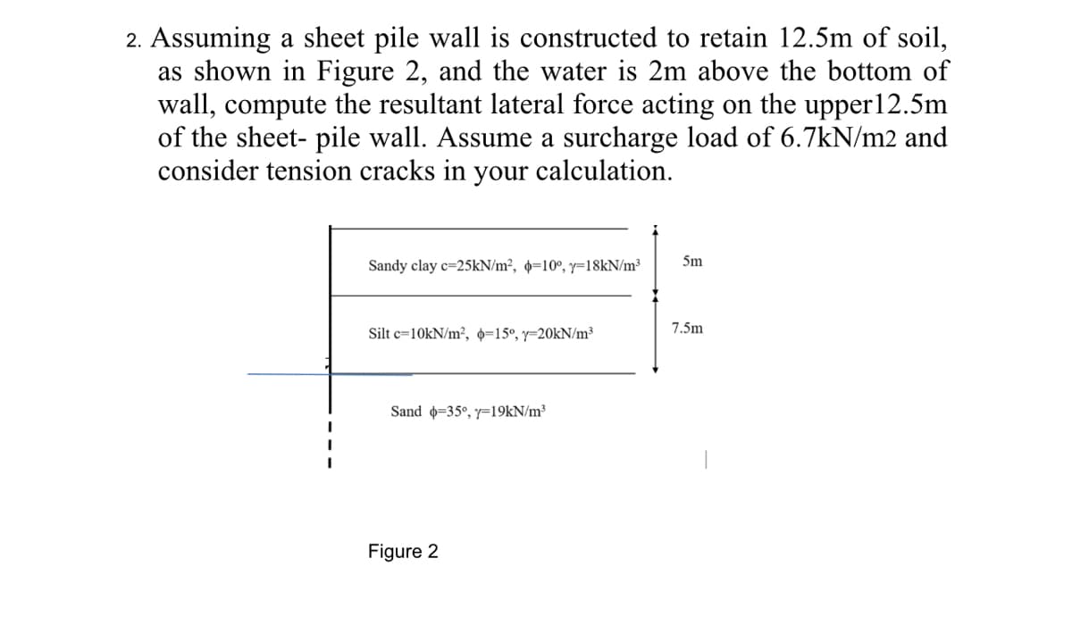 2. Assuming a sheet pile wall is constructed to retain 12.5m of soil,
as shown in Figure 2, and the water is 2m above the bottom of
wall, compute the resultant lateral force acting on the upper12.5m
of the sheet- pile wall. Assume a surcharge load of 6.7kN/m2 and
consider tension cracks in your calculation.
5m
Sandy clay c=25KN/m², =10°, y=18KN/m³
7.5m
Silt c=10KN/m², 0=15°, y=20KN/m³
Sand =35°, y=19KN/m³
Figure 2
