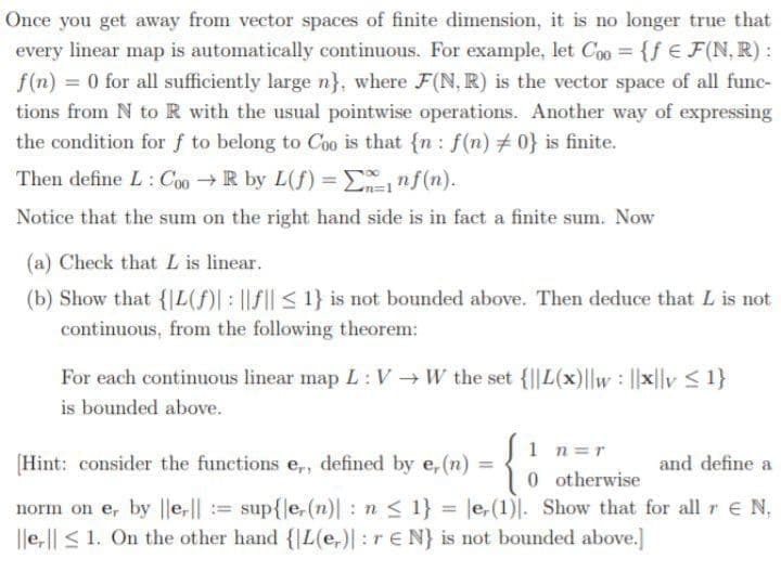 Once you get away from vector spaces of finite dimension, it is no longer true that
every linear map is automatically continuous. For example, let Coo {f E F(N, R) :
f(n) = 0 for all sufficiently large n}, where F(N, R) is the vector space of all func-
tions from N to R with the usual pointwise operations. Another way of expressing
the condition for f to belong to Coo is that {n : f(n) # 0} is finite.
Then define L: C00R by L(f) = Enf(n).
Notice that the sum on the right hand side is in fact a finite sum. Now
(a) Check that L is linear.
(b) Show that {|L(f)| : ||F|| < 1} is not bounded above. Then deduce that L is not
continuous, from the following theorem:
For each continuous linear map L:V W the set {I|L(x)|lw: x|lv <1}
is bounded above.
1 n=r
(Hint: consider the functions e,, defined by e, (n) =
and define a
%3D
0 otherwise
norm on e, by ||e,|| := sup{e,(n)|: n < 1} = le,(1)|. Show that for all r E N,
|le,|| < 1. On the other hand {|L(e,)|:r€ N} is not bounded above.]
