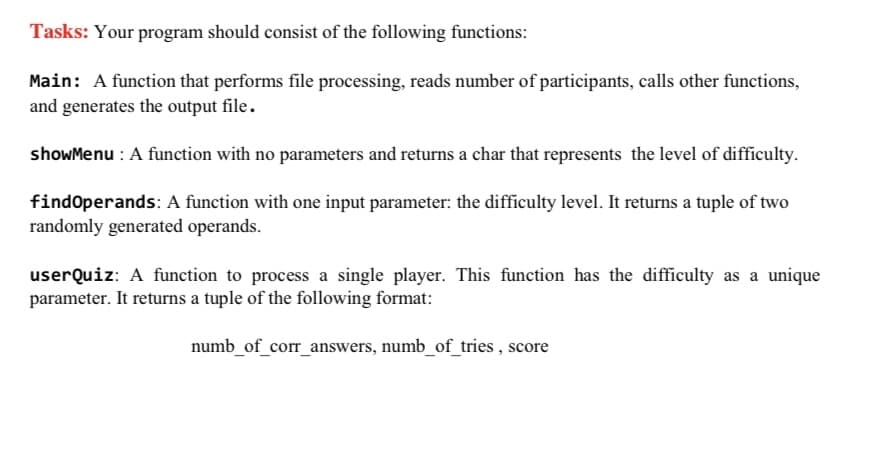 Tasks: Your program should consist of the following functions:
Main: A function that performs file processing, reads number of participants, calls other functions,
and generates the output file.
showMenu : A function with no parameters and returns a char that represents the level of difficulty.
findoperands: A function with one input parameter: the difficulty level. It returns a tuple of two
randomly generated operands.
userQuiz: A function to process a single player. This function has the difficulty as a unique
parameter. It returns a tuple of the following format:
numb_of_corr_answers, numb_of_tries , score
