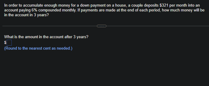 In order to accumulate enough money for a down payment on a house, a couple deposits $321 per month into an
account paying 6% compounded monthly. If payments are made at the end of each period, how much money will be
in the account in 3 years?
What is the amount in the account after 3 years?
$
(Round to the nearest cent as needed.)