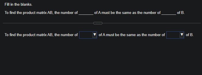 Fill in the blanks.
To find the product matrix AB, the number of
To find the product matrix AB, the number of
of A must be the same as the number of
of A must be the same as the number of
of B.
of B.