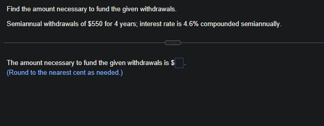 Find the amount necessary to fund the given withdrawals.
Semiannual withdrawals of $550 for 4 years; interest rate is 4.6% compounded semiannually.
The amount necessary to fund the given withdrawals is $
(Round to the nearest cent as needed.)
