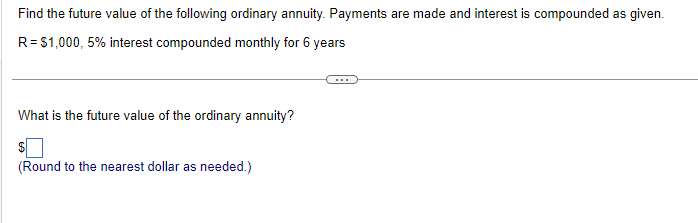 Find the future value of the following ordinary annuity. Payments are made and interest is compounded as given.
R = $1,000, 5% interest compounded monthly for 6 years
What is the future value of the ordinary annuity?
(Round to the nearest dollar as needed.)