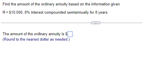 Find the amount of the ordinary annuity based on the information given.
R = $10,500, 8% interest compounded semiannually for 8 years
The amount of the ordinary annuity is
(Round to the nearest dollar as needed.)