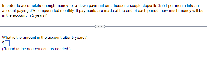 In order to accumulate enough money for a down payment on a house, a couple deposits $551 per month into an
account paying 3% compounded monthly. If payments are made at the end of each period, how much money will be
in the account in 5 years?
What is the amount in the account after 5 years?
$
(Round to the nearest cent as needed.)
