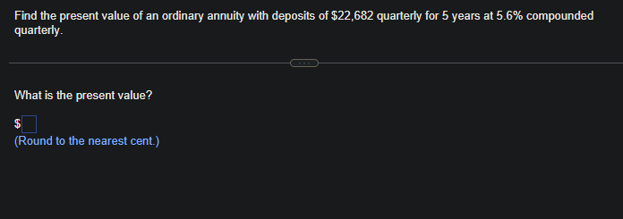 Find the present value of an ordinary annuity with deposits of $22,682 quarterly for 5 years at 5.6% compounded
quarterly.
What is the present value?
(Round to the nearest cent.)