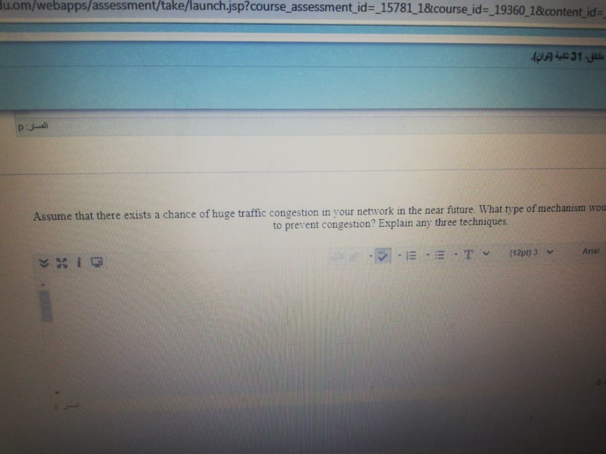 du.om/webapps/assessment/take/launch.jsp?course_assessment_id%3 15781_1&course_id= 19360_1&content id%=
Assume that there exists a chance of huge traffic congestion in your network in the near future. What type of mechanism wou
to prevent congestion? Explain any three techniques.
Arial
ETY
(12pt) 3 v
