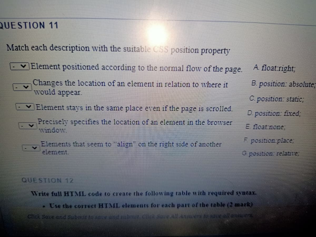 QUESTION 11
Match each description with the suitable CSS position property
Element positioned according to the normal flow of the page.
A. float:right;
Changes the location of an element in relation to where it
would appear
B. position: absolute;
C. position: static;
Element stays in the same place even if the page is scrolled.
D position fixed,
Precisely specifies the location
window.
an element in the browser
E float:none;
E position place:
Elements that seem to "align" on the right side of another
element.
G position: relative;
QUESTION 12
Write full HTIML code to create the following table with required syntax.
• Use the correct HTMIL elements for each part of the table (2 mark)
Click Save and Subait to saie and subnit. Cick Save All Anscers e e allans4es
