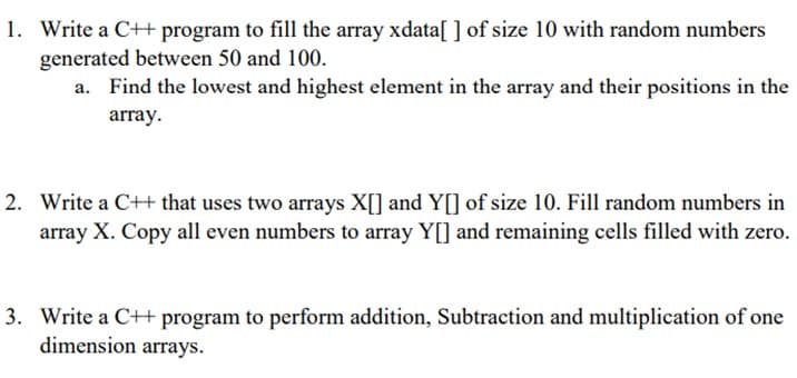 1. Write a C++ program to fill the array xdata[ ] of size 10 with random numbers
generated between 50 and 100.
a. Find the lowest and highest element in the array and their positions in the
array.
2. Write a C++ that uses two arrays X[] and Y[] of size 10. Fill random numbers in
array X. Copy all even numbers to array Y[] and remaining cells filled with zero.
3. Write a C++ program to perform addition, Subtraction and multiplication of one
dimension arrays.
