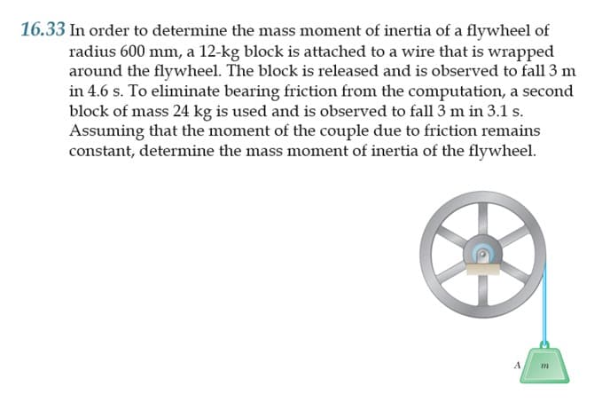 16.33 In order to determine the mass moment of inertia of a flywheel of
radius 600 mm, a 12-kg block is attached to a wire that is wrapped
around the flywheel. The block is released and is observed to fall 3 m
in 4.6 s. To eliminate bearing friction from the computation, a second
block of mass 24 kg is used and is observed to fall 3 m in 3.1 s.
Assuming that the moment of the couple due to friction remains
constant, determine the mass moment of inertia of the flywheel.
A
