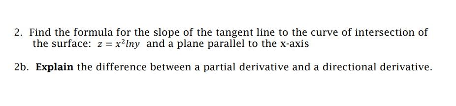 2. Find the formula for the slope of the tangent line to the curve of intersection of
the surface: z = x²lny and a plane parallel to the x-axis
2b. Explain the difference between a partial derivative and a directional derivative.