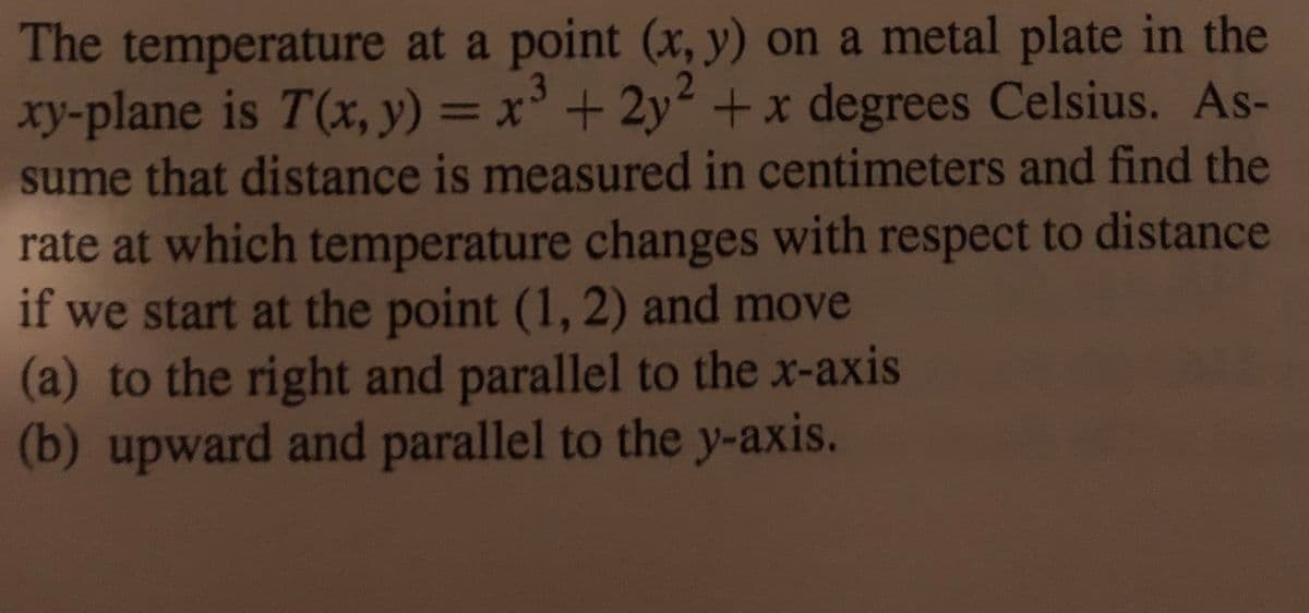 The temperature at a point (x, y) on a metal plate in the
xy-plane is T(x, y) = x' + 2y² +x degrees Celsius. As-
sume that distance is measured in centimeters and find the
%3D
rate at which temperature changes with respect to distance
if we start at the point (1, 2) and move
(a) to the right and parallel to the x-axis
(b) upward and parallel to the y-axis.
