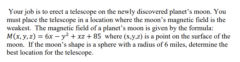 Your job is to erect a telescope on the newly discovered planet's moon. You
must place the telescope in a location where the moon's magnetic field is the
weakest. The magnetic field of a planet's moon is given by the formula:
M(x,y,z) = 6x – y² + xz + 85 where (x,y,z) is a point on the surface of the
moon. If the moon's shape is a sphere with a radius of 6 miles, determine the
best location for the telescope.

