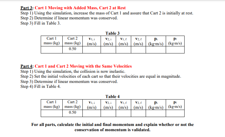 Part 3: Cart 1 Moving with Added Mass, Cart 2 at Rest
Step 1) Using the simulation, increase the mass of Cart 1 and assure that Cart 2 is initially at rest.
Step 2) Determine if linear momentum was conserved.
Step 3) Fill in Table 3.
Table 3
Cart 1
Cart 2
V1, i
V2, i
V1, f
V2, f
pi
pr
mass (kg) mass (kg) (m/s)
(m/s) (m/s) (m/s)
(kg-m/s) | (kg-m/s)
0.50
Part 4: Cart 1 and Cart 2 Moving with the Same Velocities
Step 1) Using the simulation, the collision is now inelastic.
Step 2) Set the initial velocities of each cart so that their velocities are equal in magnitude.
Step 3) Determine if linear momentum was conserved.
Step 4) Fill in Table 4.
Table 4
Cart 1
mass (kg) mass (kg)
0.50
Cart 2
V1, i
V2, i
V1, f
V2, f
pi
pr
(m/s)
(m/s) (m/s) (m/s) | (kg-m/s) | (kg-m/s)
For all parts, calculate the initial and final momentum and explain whether or not the
conservation of momentum is validated.
