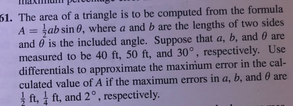 61. The area of a triangle is to be computed from the formula
A = ;ab sin O, where a and b are the lengths of two sides
and 0 is the included angle. Suppose that a, b, and 0 are
measured to be 40 ft, 50 ft, and 30°, respectively. Use
differentials to approximate the maximum error in the cal-
culated value of A if the maximum errors in a, b, and 0 are
! ft, 1 ft, and 2°, respectively.
4.
