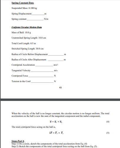 Spring Constant Data
Suspended Mass: 0.100 kg
Spring Displacement
m
Spring constant
N/m
Uniform Circular Mation Data
Mass of Ball: 10.0 g
Unstretched Spring Length: 10.0 cm
Total Cord Length: 0.5 m
Stretched Spring Length: 30.0 cm
Radius of Circle Before Displacement
m
Radius of Circle After Displacement
m
Centripetal Acceleration
m/s
Tangential Velocity
m's
Centripetal Force
N
Tension in the Cord
N
43
When the velocity of the ball is no longer constant, the circular motion is no longer uniform. The total
acceleration on the ball is now the sum of the tangential component and the radial component,
a = a, +a,
(4)
The total centripetal force acting on the ball is,
EF = F, + F,
(5)
Steps-Part b
Step 1) On a circle, sketch the components of the total acceleration from Eq. (4)
Step 2) Sketch the components of the total centripetal force acting on the ball from Eq. (5).
