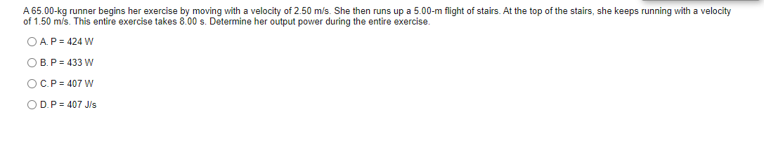 A 65.00-kg runner begins her exercise by moving with a velocity of 2.50 m/s. She then runs up a 5.00-m flight of stairs. At the top of the stairs, she keeps running with a velocity
of 1.50 m/s. This entire exercise takes 8.00 s. Determine her output power during the entire exercise.
O A.P = 424 w
O B. P = 433 W
OC.P = 407 W
O D.P = 407 J/s
