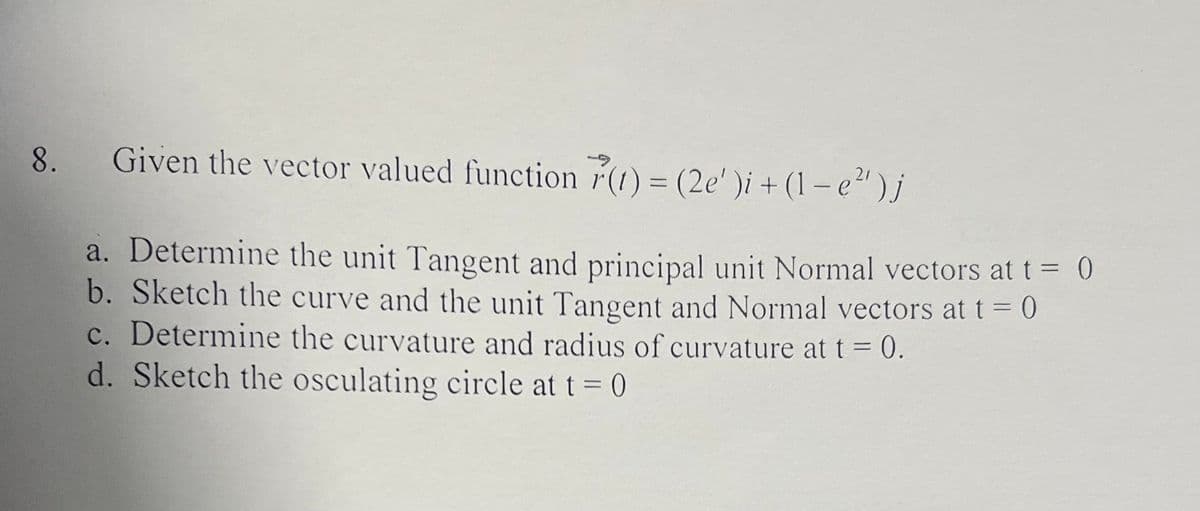 Given the vector valued function r(1) = (2e' )i + (1 – e")j
|
a. Determine the unit Tangent and principal unit Normal vectors at t = 0
b. Sketch the curve and the unit Tangent and Normal vectors at t = 0
c. Determine the curvature and radius of curvature at t = 0.
d. Sketch the osculating circle at t= 0
%3D
%3D
8.
